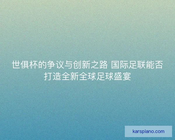 世俱杯的争议与创新之路 国际足联能否打造全新全球足球盛宴 世俱杯的争议与创新之路 国际足联能否打造全新全球足球盛宴