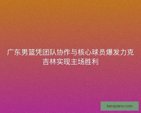 广东男篮凭团队协作与核心球员爆发力克吉林实现主场胜利