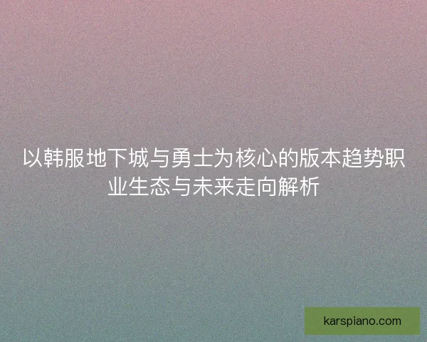 以韩服地下城与勇士为核心的版本趋势职业生态与未来走向解析 以韩服地下城与勇士为核心的版本趋势职业生态与未来走向解析