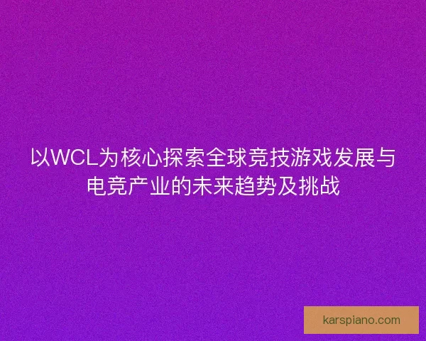 以WCL为核心探索全球竞技游戏发展与电竞产业的未来趋势及挑战 以WCL为核心探索全球竞技游戏发展与电竞产业的未来趋势及挑战