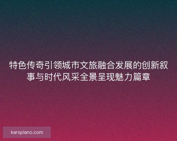 特色传奇引领城市文旅融合发展的创新叙事与时代风采全景呈现魅力篇章