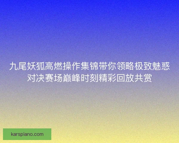 九尾妖狐高燃操作集锦带你领略极致魅惑对决赛场巅峰时刻精彩回放共赏