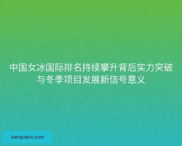 中国女冰国际排名持续攀升背后实力突破与冬季项目发展新信号意义