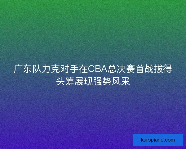 广东队力克对手在CBA总决赛首战拔得头筹展现强势风采
