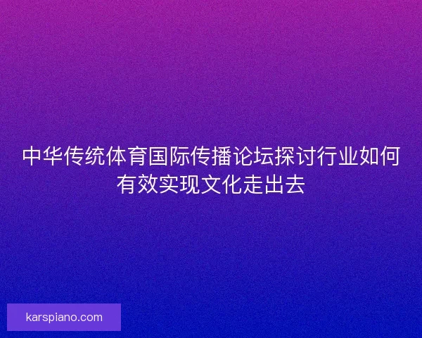 中华传统体育国际传播论坛探讨行业如何有效实现文化走出去 中华传统体育国际传播论坛探讨行业如何有效实现文化走出去