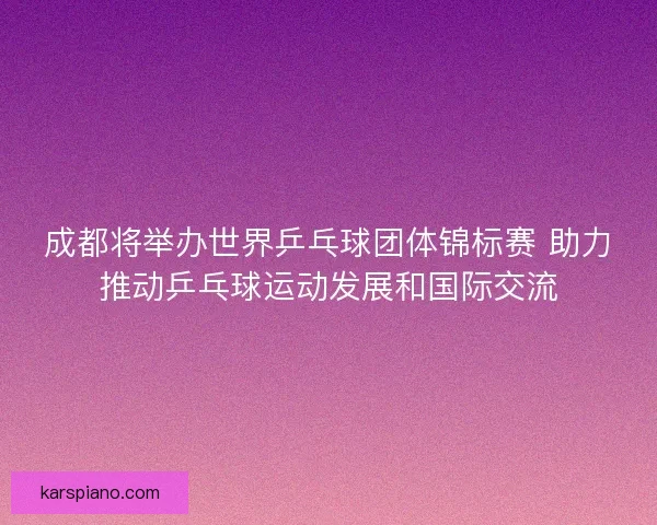 成都将举办世界乒乓球团体锦标赛 助力推动乒乓球运动发展和国际交流 成都将举办世界乒乓球团体锦标赛 助力推动乒乓球运动发展和国际交流
