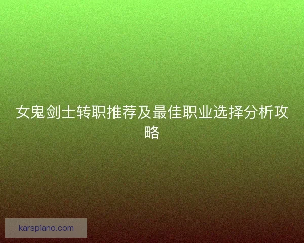 女鬼剑士转职推荐及最佳职业选择分析攻略 女鬼剑士转职推荐及最佳职业选择分析攻略