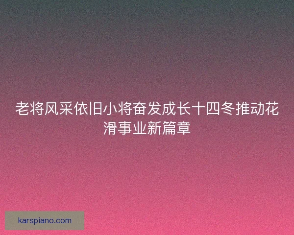 老将风采依旧小将奋发成长十四冬推动花滑事业新篇章
