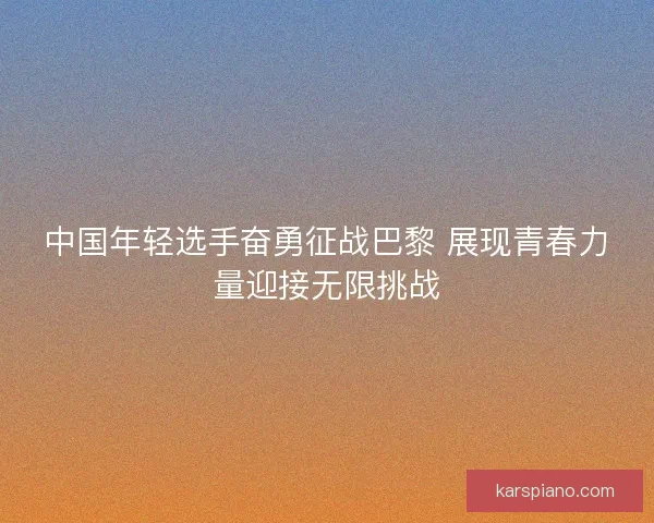 中国年轻选手奋勇征战巴黎 展现青春力量迎接无限挑战