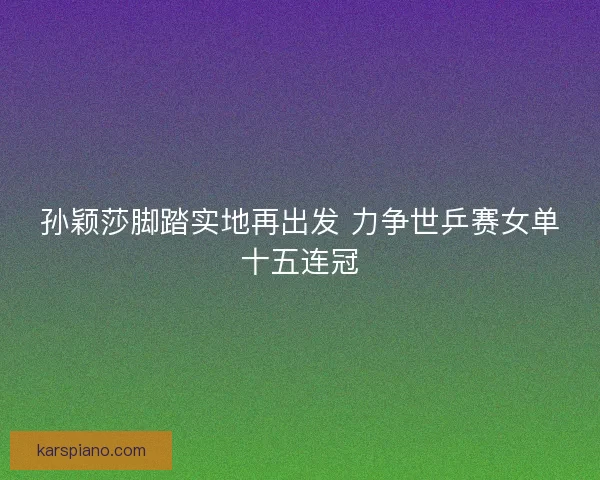 孙颖莎脚踏实地再出发 力争世乒赛女单十五连冠 孙颖莎脚踏实地再出发 力争世乒赛女单十五连冠