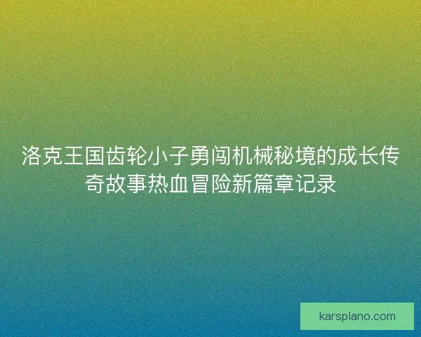 洛克王国齿轮小子勇闯机械秘境的成长传奇故事热血冒险新篇章记录 洛克王国齿轮小子勇闯机械秘境的成长传奇故事热血冒险新篇章记录