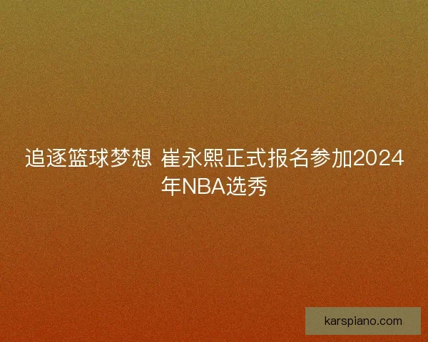 追逐篮球梦想 崔永熙正式报名参加2024年NBA选秀 追逐篮球梦想 崔永熙正式报名参加2024年NBA选秀
