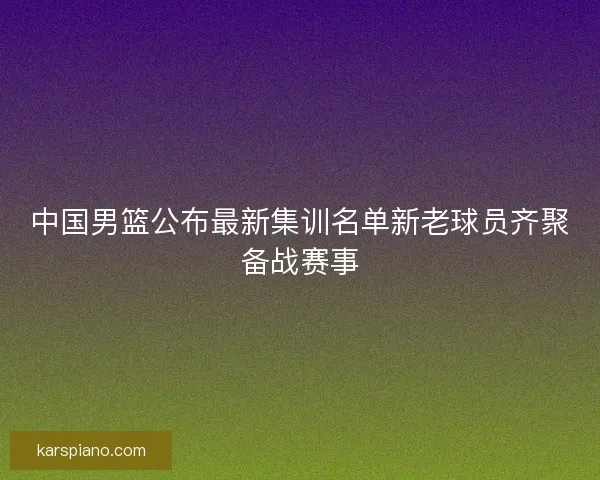 中国男篮公布最新集训名单新老球员齐聚备战赛事 中国男篮公布最新集训名单新老球员齐聚备战赛事
