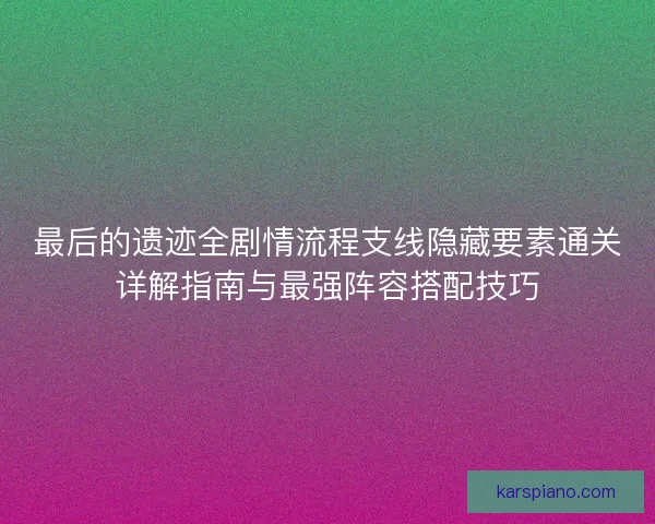 最后的遗迹全剧情流程支线隐藏要素通关详解指南与最强阵容搭配技巧 最后的遗迹全剧情流程支线隐藏要素通关详解指南与最强阵容搭配技巧