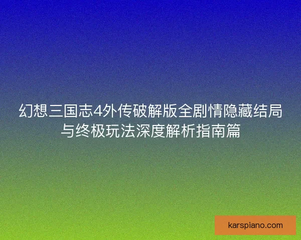幻想三国志4外传破解版全剧情隐藏结局与终极玩法深度解析指南篇