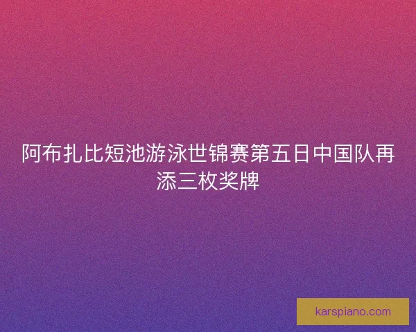 阿布扎比短池游泳世锦赛第五日中国队再添三枚奖牌 阿布扎比短池游泳世锦赛第五日中国队再添三枚奖牌