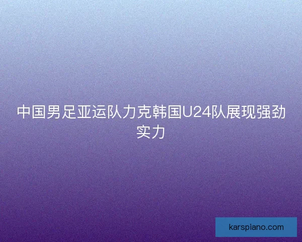 中国男足亚运队力克韩国U24队展现强劲实力