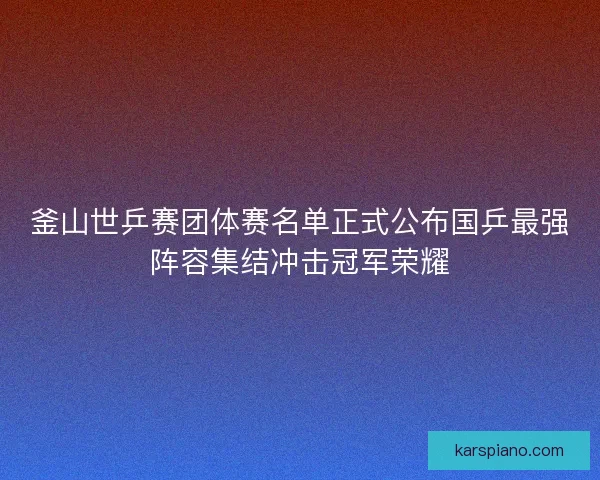 釜山世乒赛团体赛名单正式公布国乒最强阵容集结冲击冠军荣耀