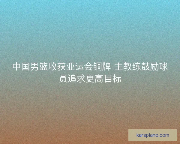 中国男篮收获亚运会铜牌 主教练鼓励球员追求更高目标 中国男篮收获亚运会铜牌 主教练鼓励球员追求更高目标