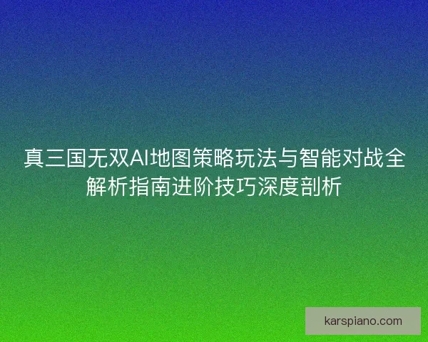 真三国无双AI地图策略玩法与智能对战全解析指南进阶技巧深度剖析 真三国无双AI地图策略玩法与智能对战全解析指南进阶技巧深度剖析